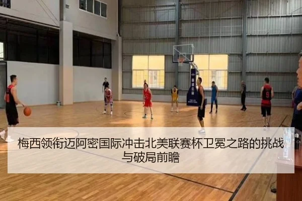 梅西领衔迈阿密国际冲击北美联赛杯卫冕之路的挑战与破局前瞻
